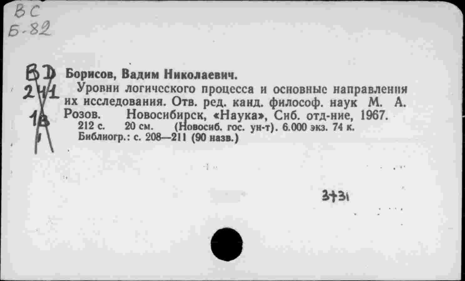 ﻿Борисов, Вадим Николаевич.
Уровни логического процесса и основные направлении их исследования. Отв. ред. канд. философ, наук М. А. Розов. Новосибирск, «Наука», Сиб. отд-ние, 1967.
212 с. 20 см. (Новосиб. гос. ун-т). 6.000 экз. 74 к.
Библиогр.: с. 208—211 (90 назв.)
